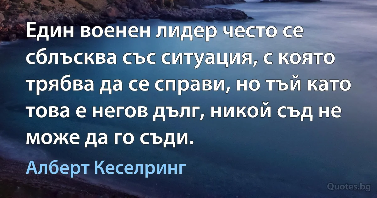 Един военен лидер често се сблъсква със ситуация, с която трябва да се справи, но тъй като това е негов дълг, никой съд не може да го съди. (Алберт Кеселринг)