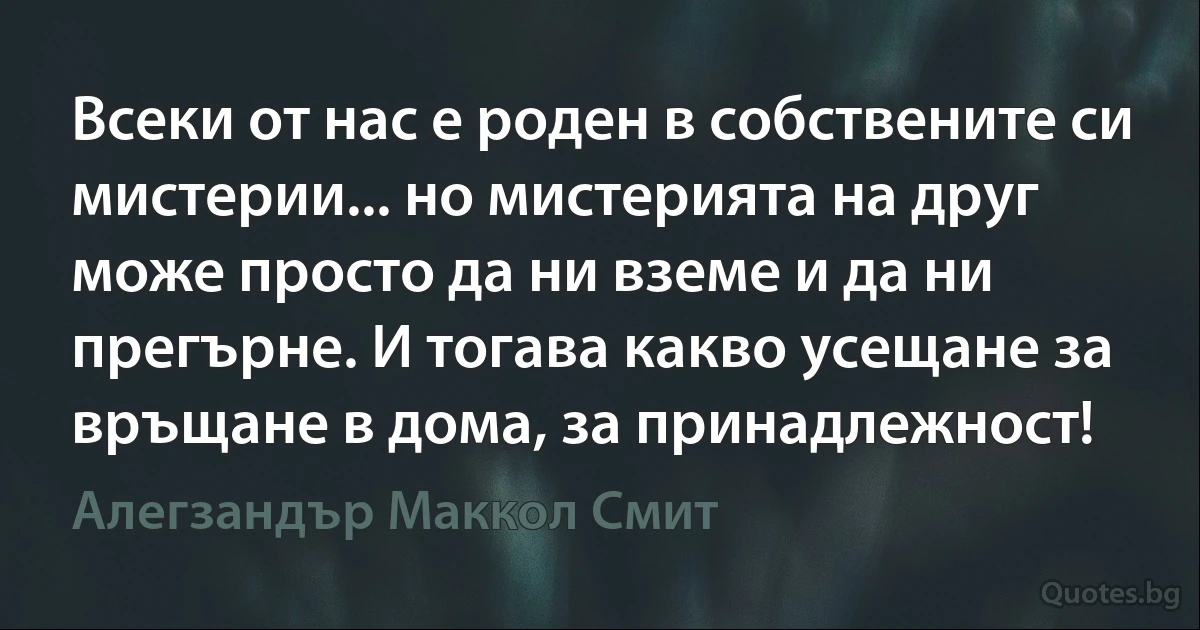 Всеки от нас е роден в собствените си мистерии... но мистерията на друг може просто да ни вземе и да ни прегърне. И тогава какво усещане за връщане в дома, за принадлежност! (Алегзандър Маккол Смит)