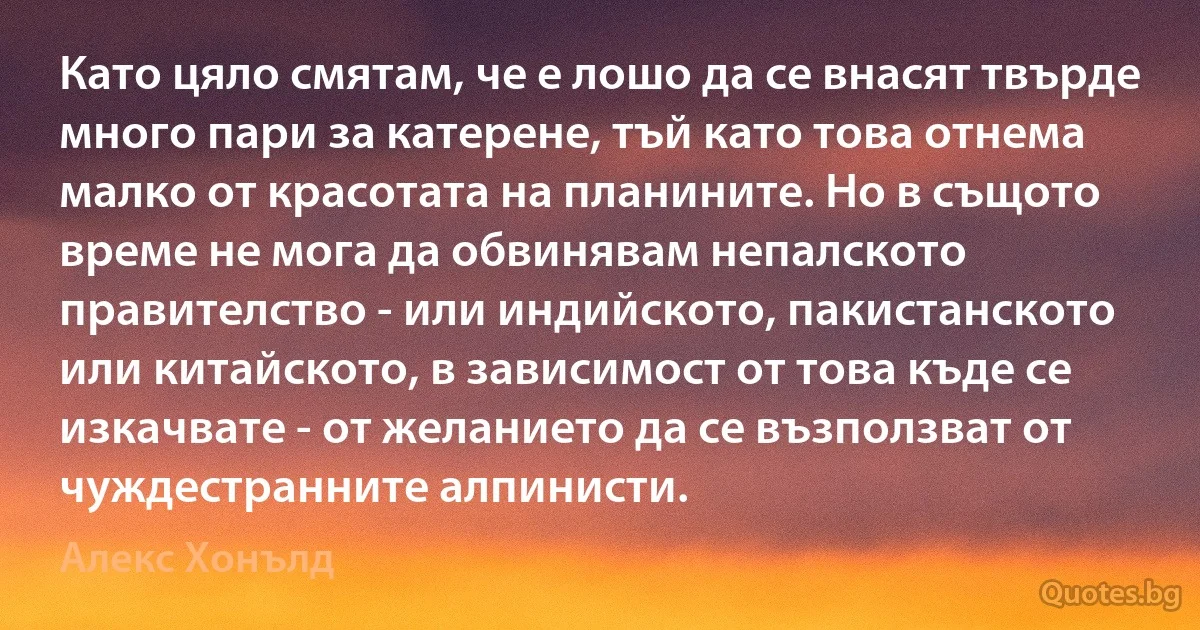 Като цяло смятам, че е лошо да се внасят твърде много пари за катерене, тъй като това отнема малко от красотата на планините. Но в същото време не мога да обвинявам непалското правителство - или индийското, пакистанското или китайското, в зависимост от това къде се изкачвате - от желанието да се възползват от чуждестранните алпинисти. (Алекс Хонълд)