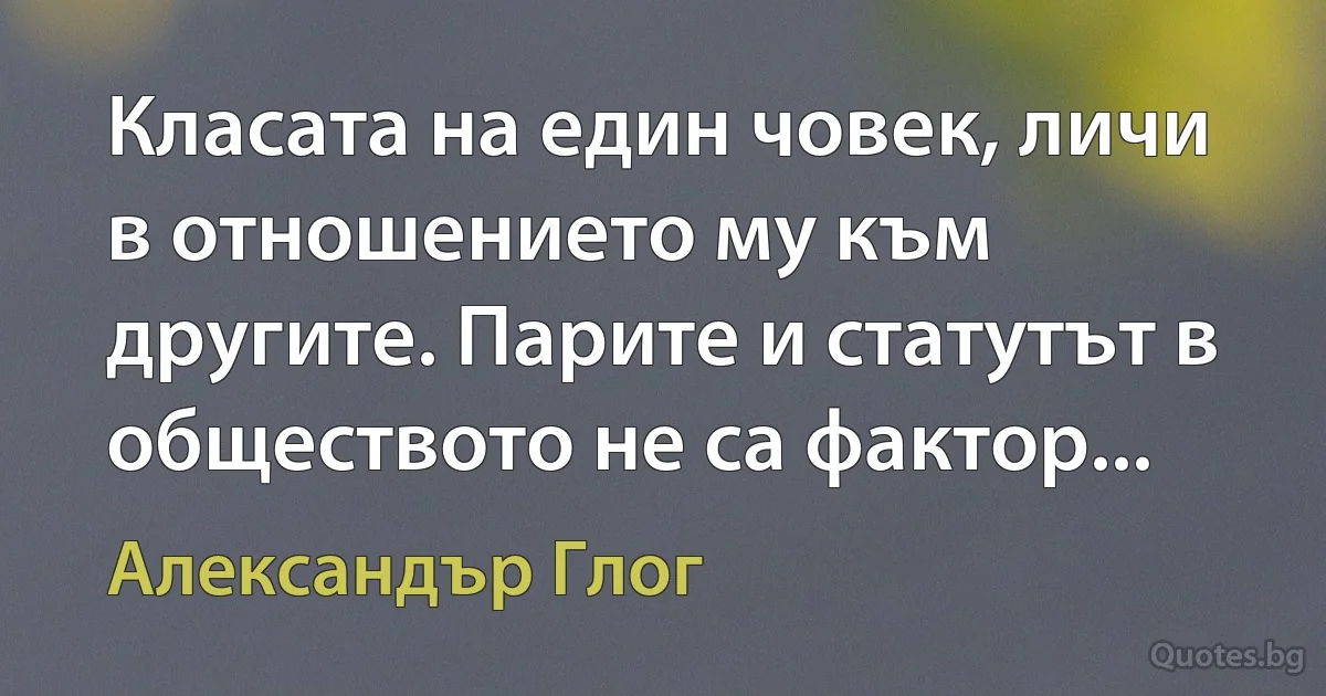 Класата на един човек, личи в отношението му към другите. Парите и статутът в обществото не са фактор... (Александър Глог)