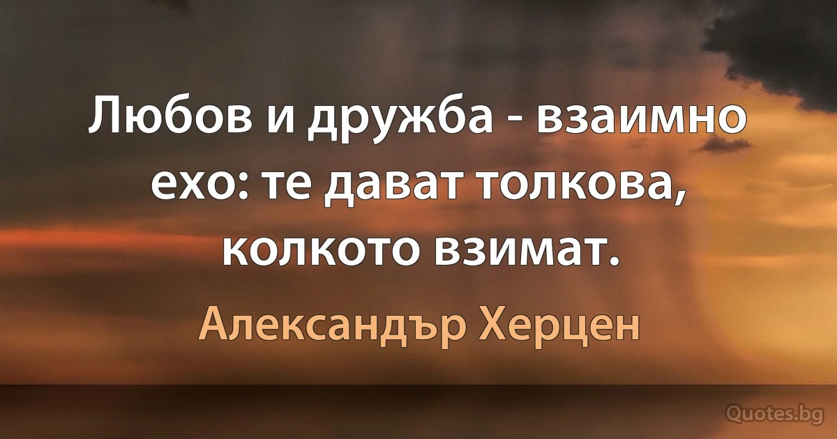 Любов и дружба - взаимно ехо: те дават толкова, колкото взимат. (Александър Херцен)