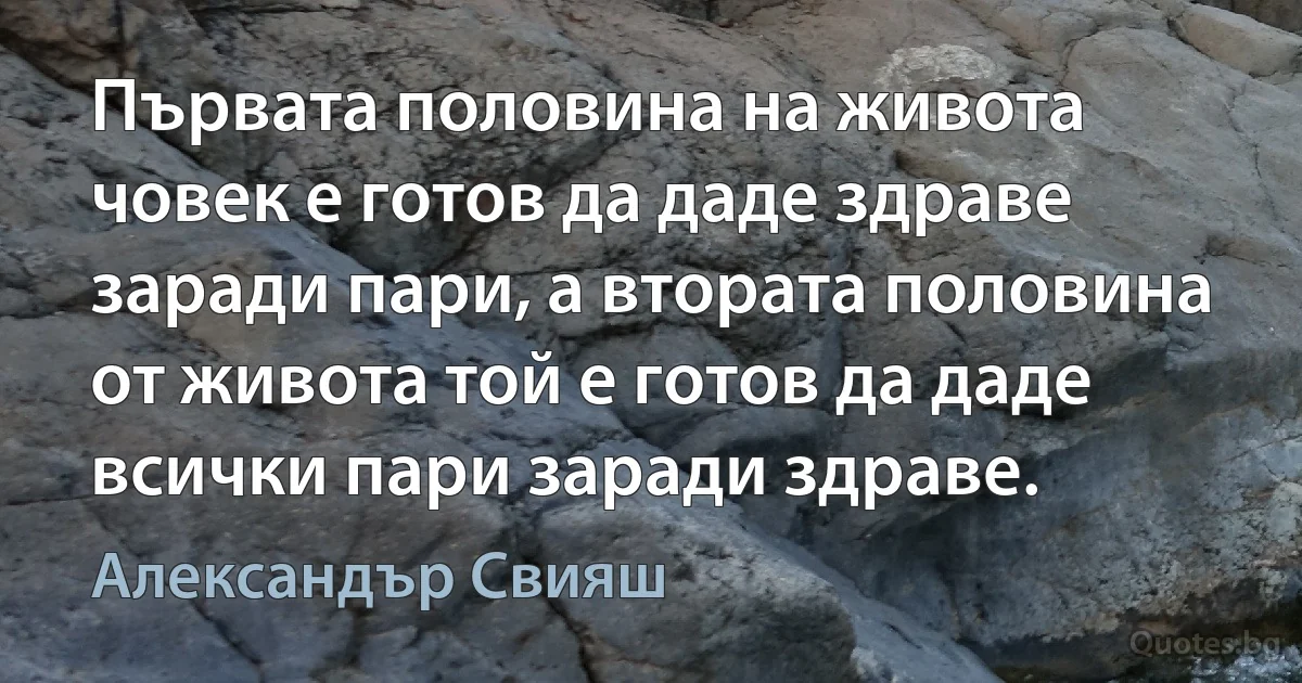 Първата половина на живота човек е готов да даде здраве заради пари, а втората половина от живота той е готов да даде всички пари заради здраве. (Александър Свияш)