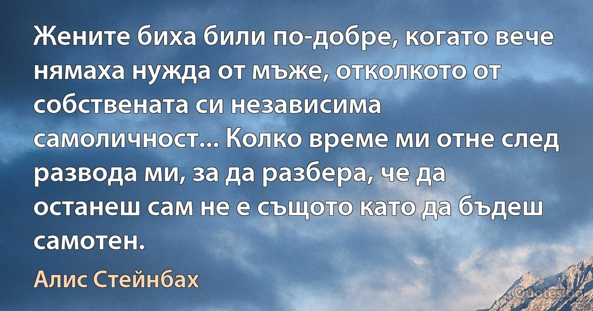 Жените биха били по-добре, когато вече нямаха нужда от мъже, отколкото от собствената си независима самоличност... Колко време ми отне след развода ми, за да разбера, че да останеш сам не е същото като да бъдеш самотен. (Алис Стейнбах)