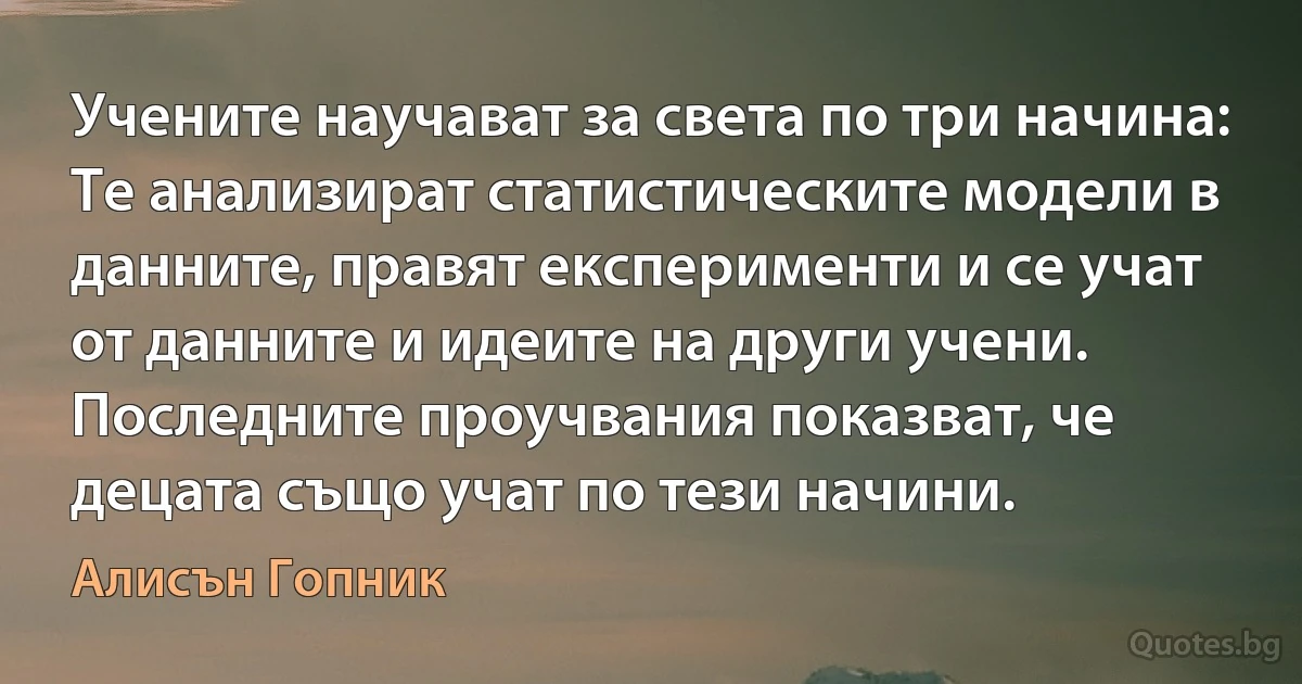 Учените научават за света по три начина: Те анализират статистическите модели в данните, правят експерименти и се учат от данните и идеите на други учени. Последните проучвания показват, че децата също учат по тези начини. (Алисън Гопник)