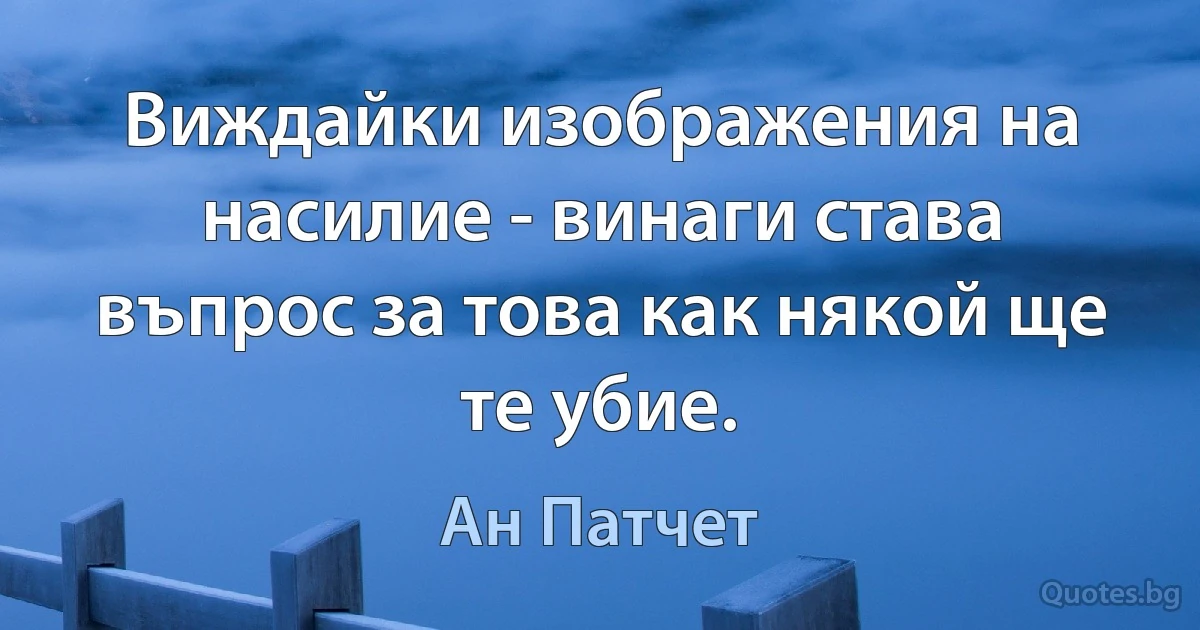 Виждайки изображения на насилие - винаги става въпрос за това как някой ще те убие. (Ан Патчет)