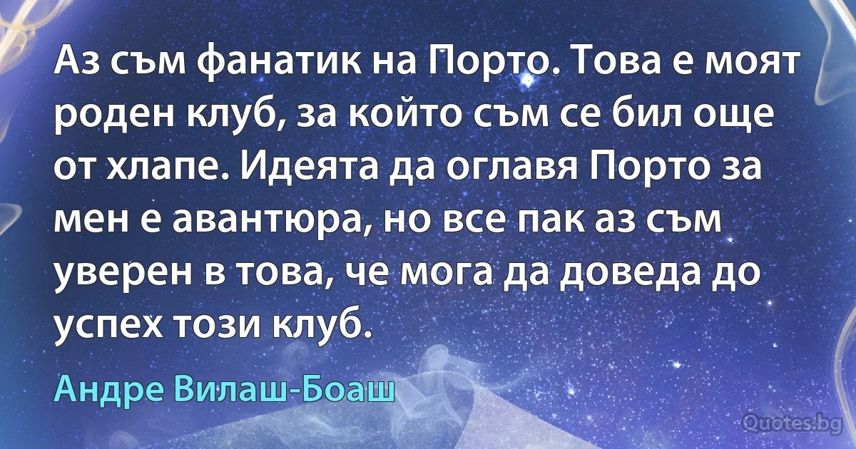 Аз съм фанатик на Порто. Това е моят роден клуб, за който съм се бил още от хлапе. Идеята да оглавя Порто за мен е авантюра, но все пак аз съм уверен в това, че мога да доведа до успех този клуб. (Андре Вилаш-Боаш)