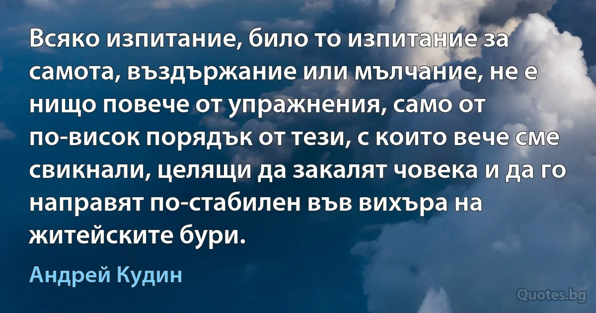 Всяко изпитание, било то изпитание за самота, въздържание или мълчание, не е нищо повече от упражнения, само от по-висок порядък от тези, с които вече сме свикнали, целящи да закалят човека и да го направят по-стабилен във вихъра на житейските бури. (Андрей Кудин)