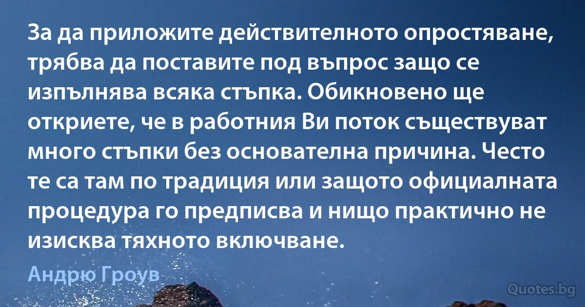 За да приложите действителното опростяване, трябва да поставите под въпрос защо се изпълнява всяка стъпка. Обикновено ще откриете, че в работния Ви поток съществуват много стъпки без основателна причина. Често те са там по традиция или защото официалната процедура го предписва и нищо практично не изисква тяхното включване. (Андрю Гроув)