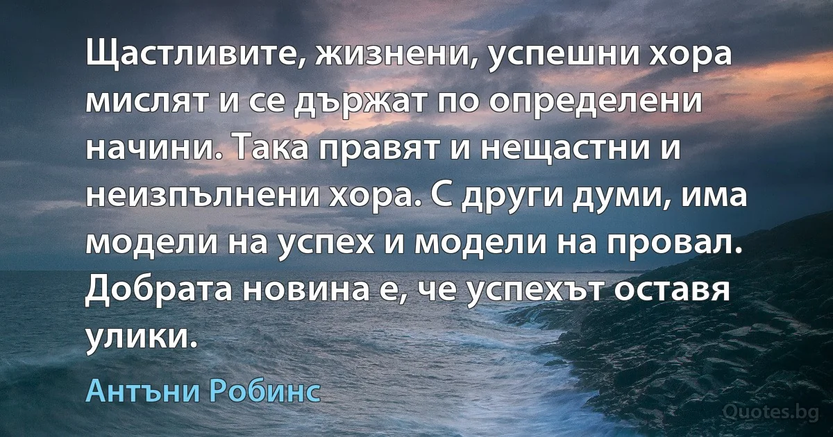 Щастливите, жизнени, успешни хора мислят и се държат по определени начини. Така правят и нещастни и неизпълнени хора. С други думи, има модели на успех и модели на провал. Добрата новина е, че успехът оставя улики. (Антъни Робинс)