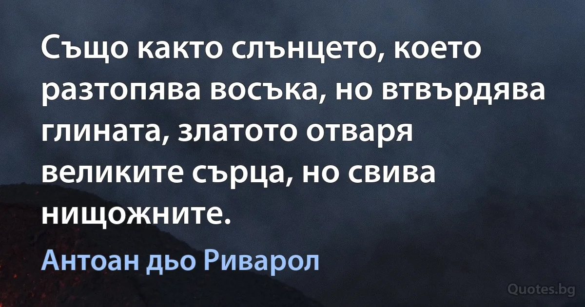 Също както слънцето, което разтопява восъка, но втвърдява глината, златото отваря великите сърца, но свива нищожните. (Антоан дьо Риварол)