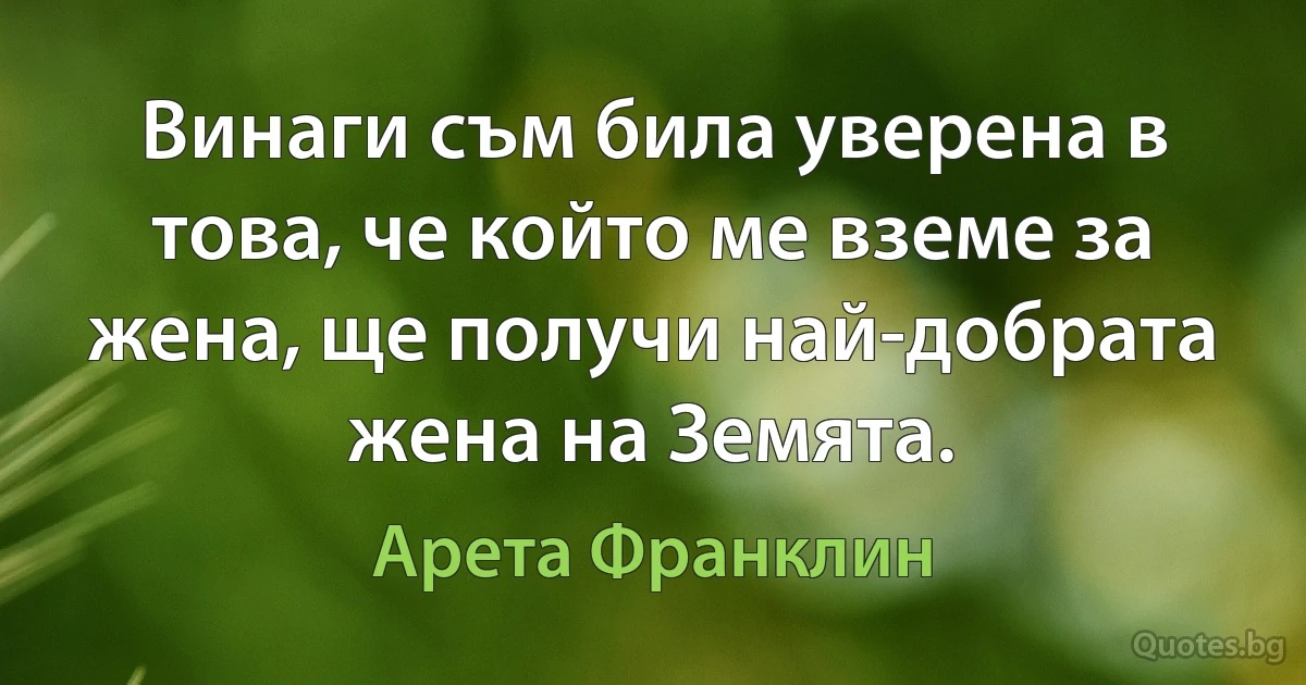 Винаги съм била уверена в това, че който ме вземе за жена, ще получи най-добрата жена на Земята. (Арета Франклин)