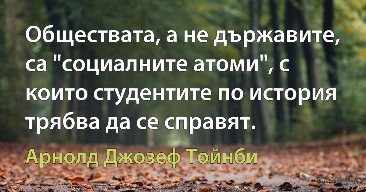 Обществата, а не държавите, са "социалните атоми", с които студентите по история трябва да се справят. (Арнолд Джозеф Тойнби)