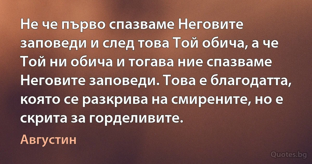 Не че първо спазваме Неговите заповеди и след това Той обича, а че Той ни обича и тогава ние спазваме Неговите заповеди. Това е благодатта, която се разкрива на смирените, но е скрита за горделивите. (Августин)