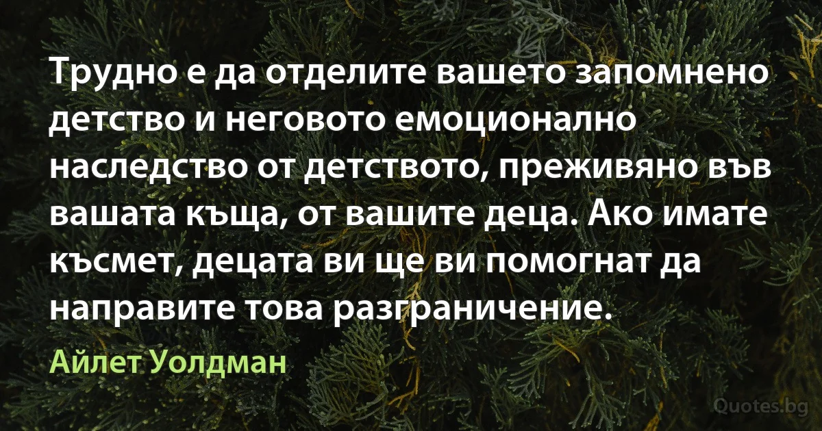 Трудно е да отделите вашето запомнено детство и неговото емоционално наследство от детството, преживяно във вашата къща, от вашите деца. Ако имате късмет, децата ви ще ви помогнат да направите това разграничение. (Айлет Уолдман)