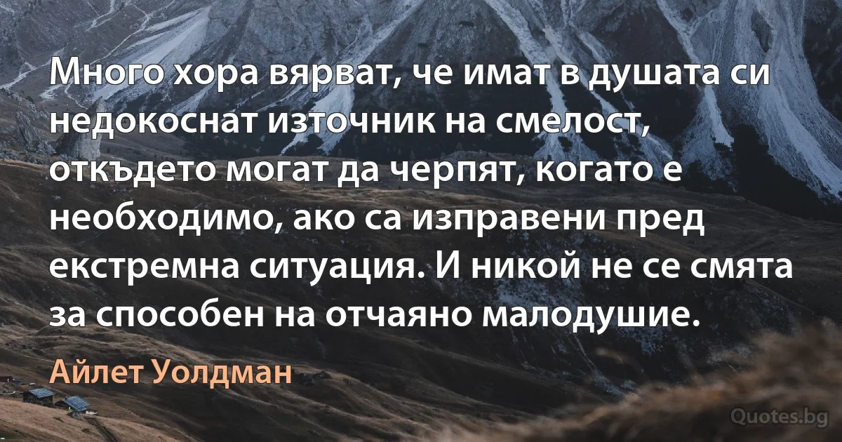 Много хора вярват, че имат в душата си недокоснат източник на смелост, откъдето могат да черпят, когато е необходимо, ако са изправени пред екстремна ситуация. И никой не се смята за способен на отчаяно малодушие. (Айлет Уолдман)