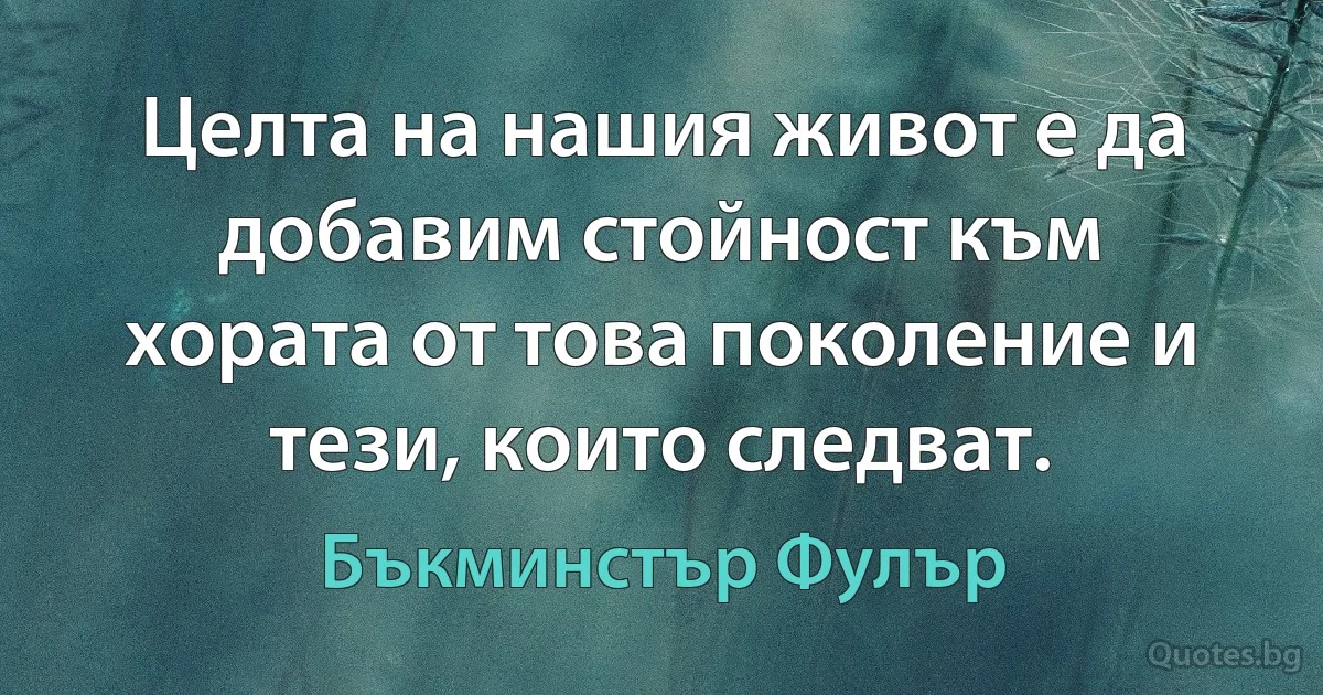 Целта на нашия живот е да добавим стойност към хората от това поколение и тези, които следват. (Бъкминстър Фулър)