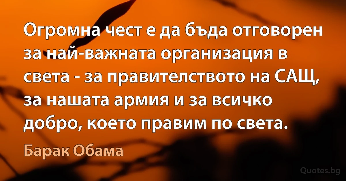 Огромна чест е да бъда отговорен за най-важната организация в света - за правителството на САЩ, за нашата армия и за всичко добро, което правим по света. (Барак Обама)