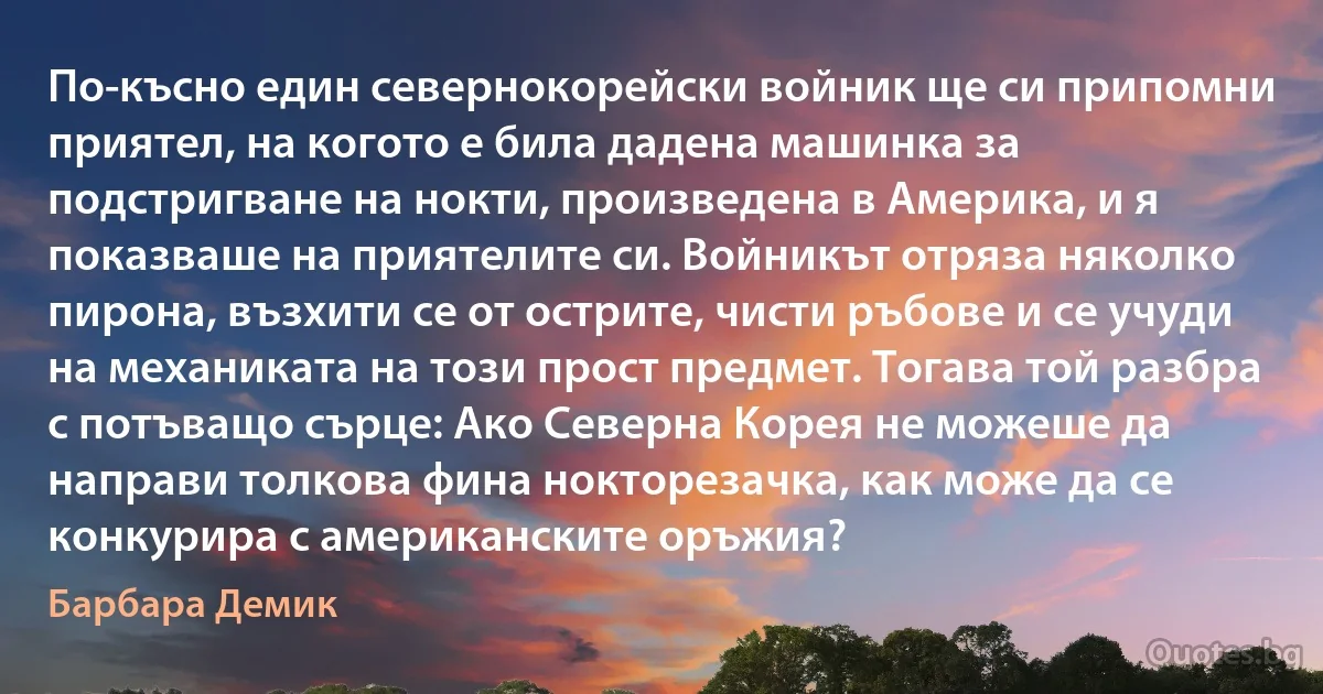 По-късно един севернокорейски войник ще си припомни приятел, на когото е била дадена машинка за подстригване на нокти, произведена в Америка, и я показваше на приятелите си. Войникът отряза няколко пирона, възхити се от острите, чисти ръбове и се учуди на механиката на този прост предмет. Тогава той разбра с потъващо сърце: Ако Северна Корея не можеше да направи толкова фина нокторезачка, как може да се конкурира с американските оръжия? (Барбара Демик)