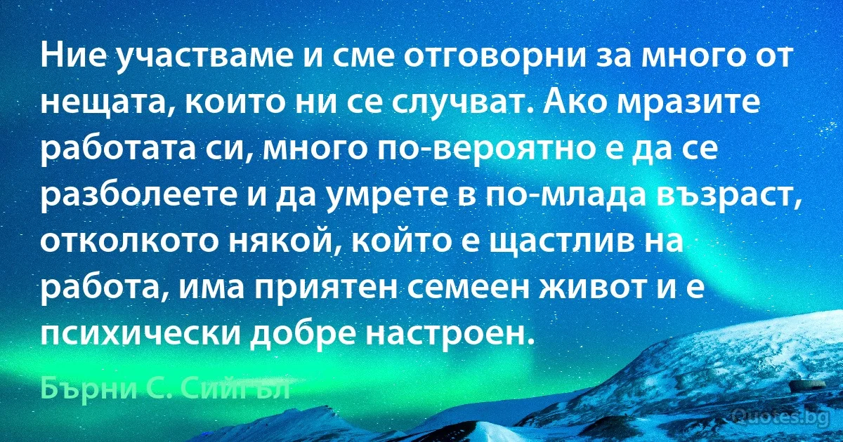 Ние участваме и сме отговорни за много от нещата, които ни се случват. Ако мразите работата си, много по-вероятно е да се разболеете и да умрете в по-млада възраст, отколкото някой, който е щастлив на работа, има приятен семеен живот и е психически добре настроен. (Бърни С. Сийгъл)