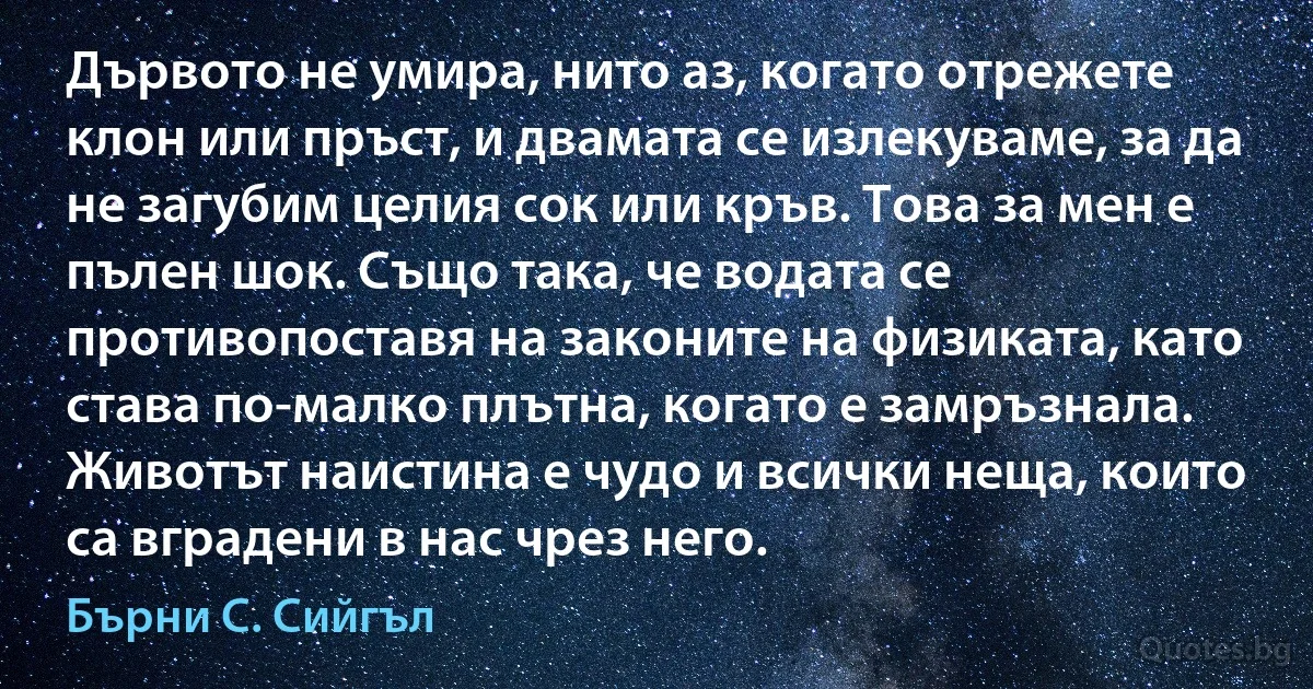 Дървото не умира, нито аз, когато отрежете клон или пръст, и двамата се излекуваме, за да не загубим целия сок или кръв. Това за мен е пълен шок. Също така, че водата се противопоставя на законите на физиката, като става по-малко плътна, когато е замръзнала. Животът наистина е чудо и всички неща, които са вградени в нас чрез него. (Бърни С. Сийгъл)