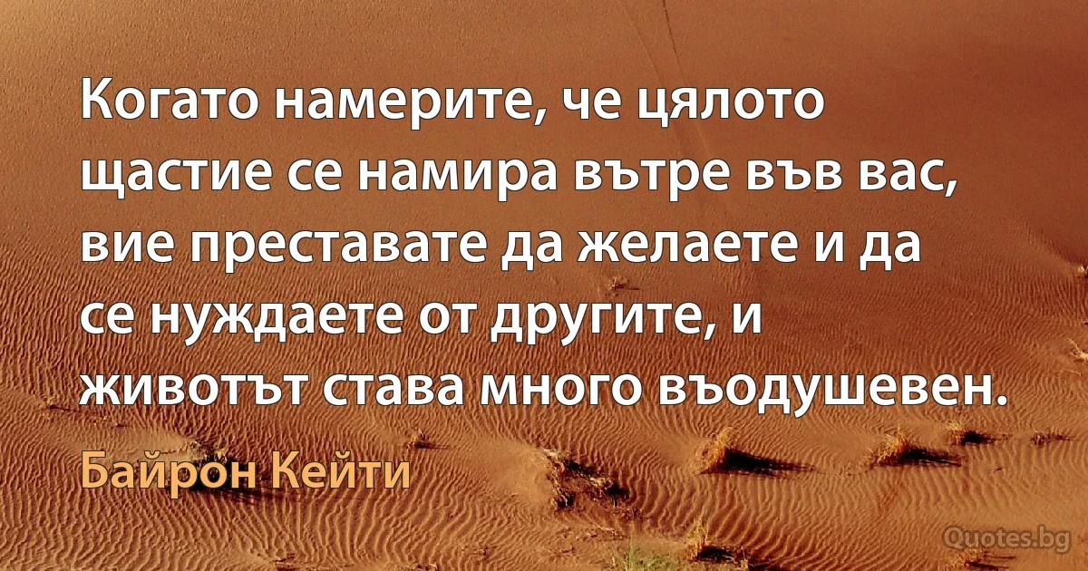 Когато намерите, че цялото щастие се намира вътре във вас, вие преставате да желаете и да се нуждаете от другите, и животът става много въодушевен. (Байрон Кейти)