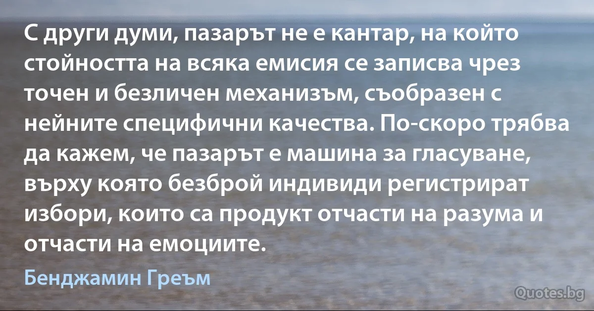 С други думи, пазарът не е кантар, на който стойността на всяка емисия се записва чрез точен и безличен механизъм, съобразен с нейните специфични качества. По-скоро трябва да кажем, че пазарът е машина за гласуване, върху която безброй индивиди регистрират избори, които са продукт отчасти на разума и отчасти на емоциите. (Бенджамин Греъм)