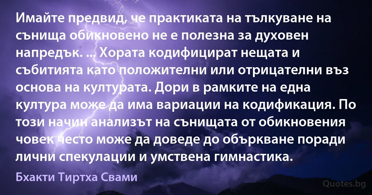 Имайте предвид, че практиката на тълкуване на сънища обикновено не е полезна за духовен напредък. ... Хората кодифицират нещата и събитията като положителни или отрицателни въз основа на културата. Дори в рамките на една култура може да има вариации на кодификация. По този начин анализът на сънищата от обикновения човек често може да доведе до объркване поради лични спекулации и умствена гимнастика. (Бхакти Тиртха Свами)