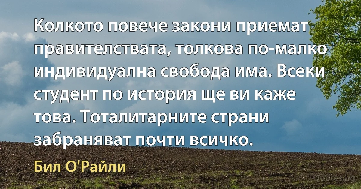 Колкото повече закони приемат правителствата, толкова по-малко индивидуална свобода има. Всеки студент по история ще ви каже това. Тоталитарните страни забраняват почти всичко. (Бил О'Райли)