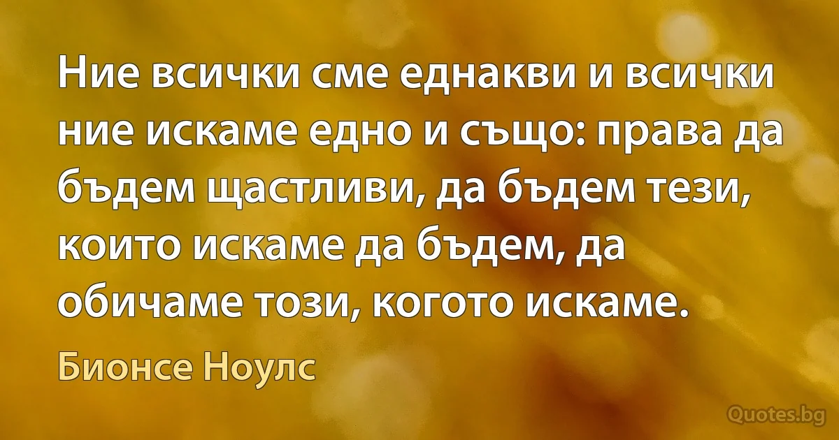 Ние всички сме еднакви и всички ние искаме едно и също: права да бъдем щастливи, да бъдем тези, които искаме да бъдем, да обичаме този, когото искаме. (Бионсе Ноулс)