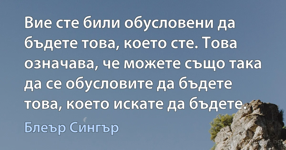 Вие сте били обусловени да бъдете това, което сте. Това означава, че можете също така да се обусловите да бъдете това, което искате да бъдете. (Блеър Сингър)