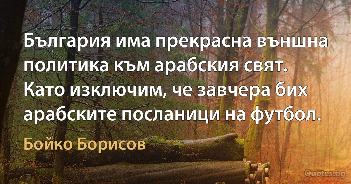 България има прекрасна външна политика към арабския свят. Като изключим, че завчера бих арабските посланици на футбол. (Бойко Борисов)