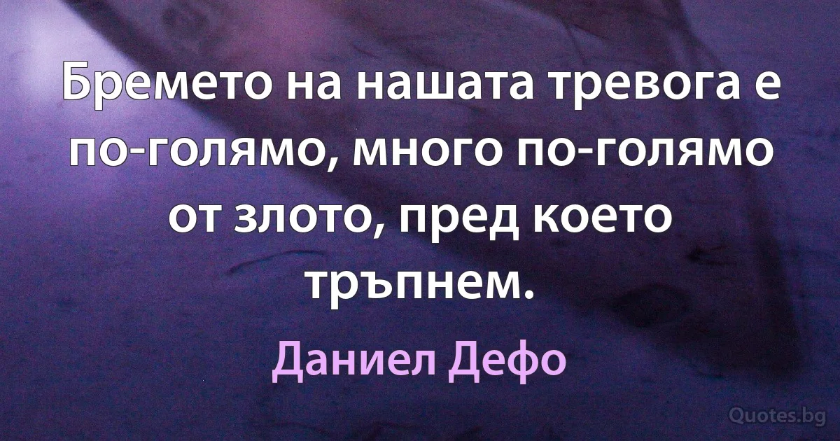 Бремето на нашата тревога е по-голямо, много по-голямо от злото, пред което тръпнем. (Даниел Дефо)