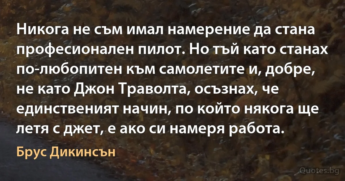 Никога не съм имал намерение да стана професионален пилот. Но тъй като станах по-любопитен към самолетите и, добре, не като Джон Траволта, осъзнах, че единственият начин, по който някога ще летя с джет, е ако си намеря работа. (Брус Дикинсън)