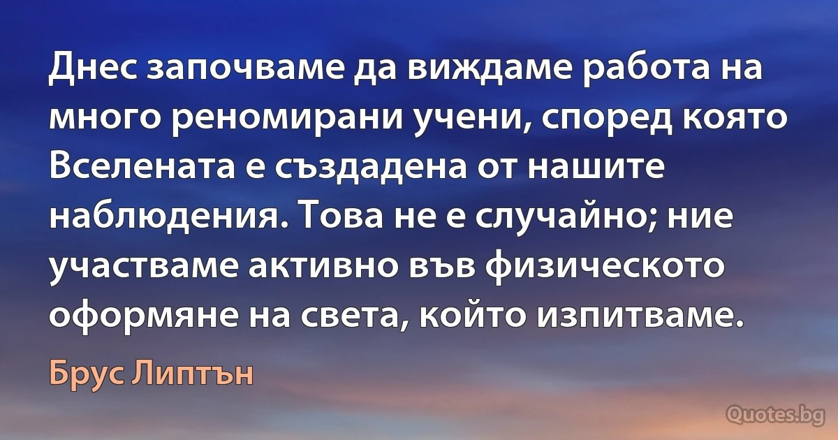 Днес започваме да виждаме работа на много реномирани учени, според която Вселената е създадена от нашите наблюдения. Това не е случайно; ние участваме активно във физическото оформяне на света, който изпитваме. (Брус Липтън)