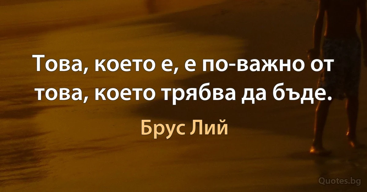 Това, което е, е по-важно от това, което трябва да бъде. (Брус Лий)