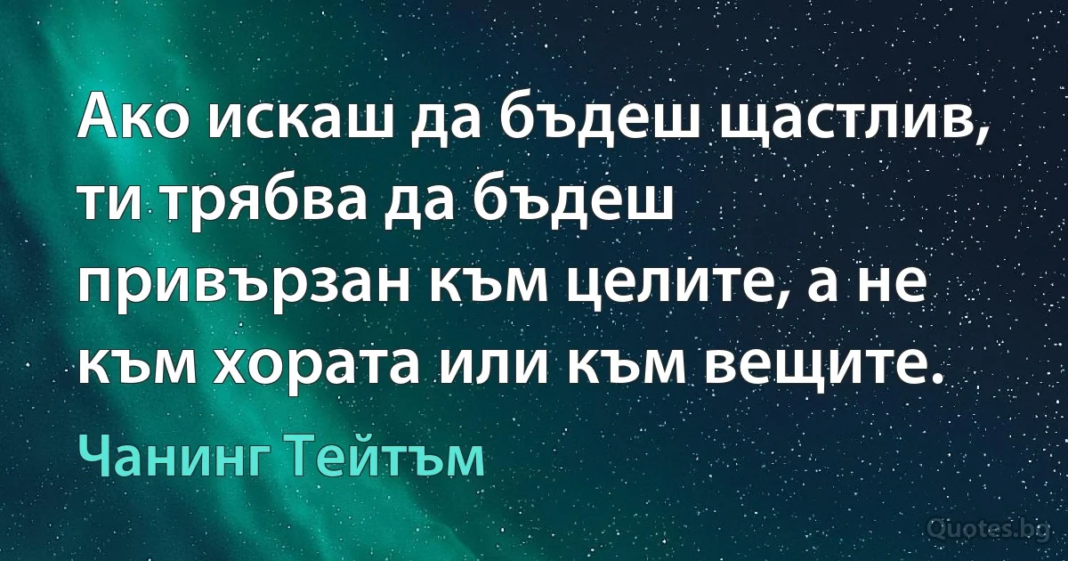 Ако искаш да бъдеш щастлив, ти трябва да бъдеш привързан към целите, а не към хората или към вещите. (Чанинг Тейтъм)