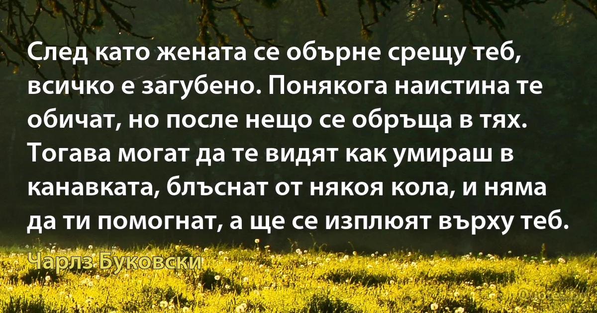 След като жената се обърне срещу теб, всичко е загубено. Понякога наистина те обичат, но после нещо се обръща в тях. Тогава могат да те видят как умираш в канавката, блъснат от някоя кола, и няма да ти помогнат, а ще се изплюят върху теб. (Чарлз Буковски)