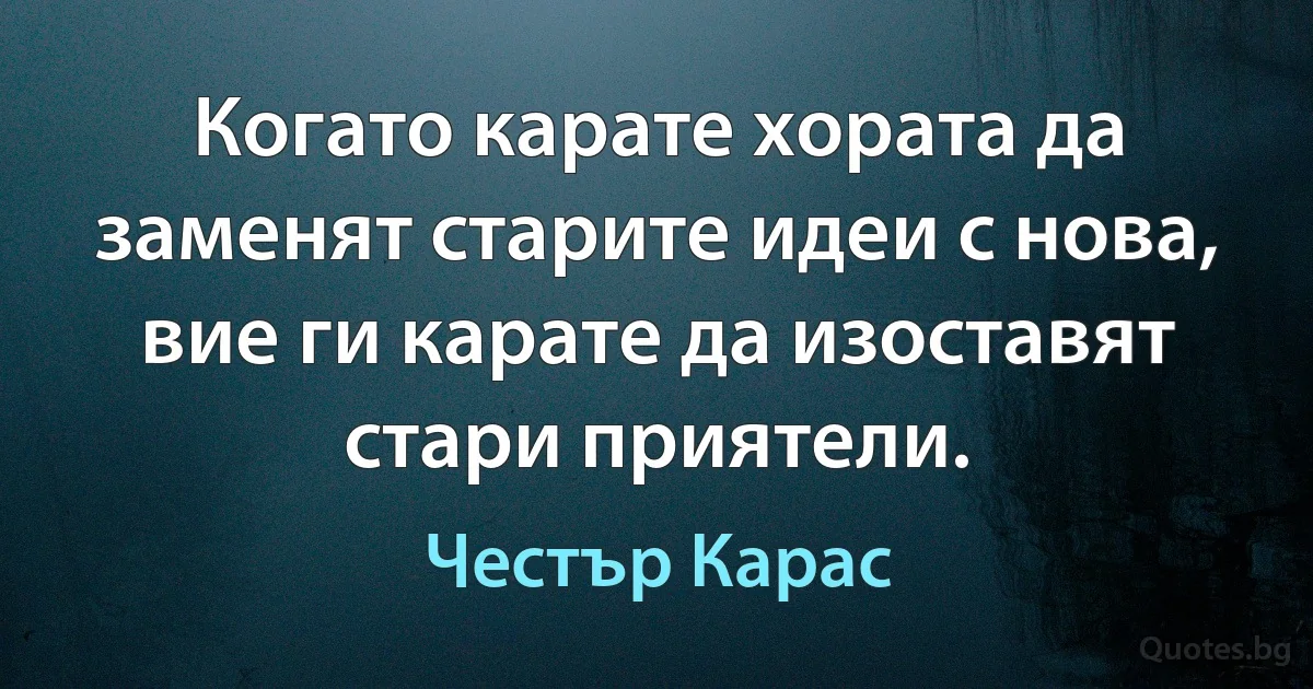 Когато карате хората да заменят старите идеи с нова, вие ги карате да изоставят стари приятели. (Честър Карас)