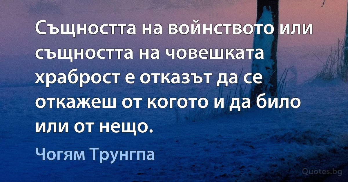 Същността на войнството или същността на човешката храброст е отказът да се откажеш от когото и да било или от нещо. (Чогям Трунгпа)