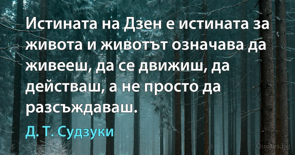 Истината на Дзен е истината за живота и животът означава да живееш, да се движиш, да действаш, а не просто да разсъждаваш. (Д. Т. Судзуки)