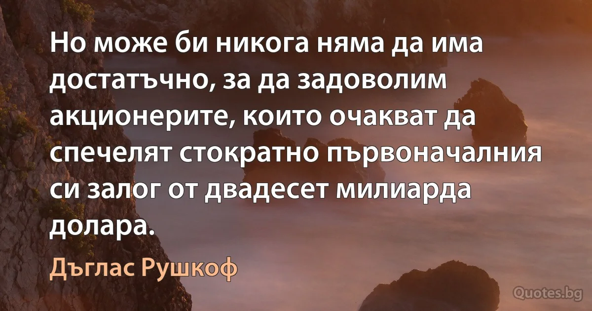 Но може би никога няма да има достатъчно, за да задоволим акционерите, които очакват да спечелят стократно първоначалния си залог от двадесет милиарда долара. (Дъглас Рушкоф)