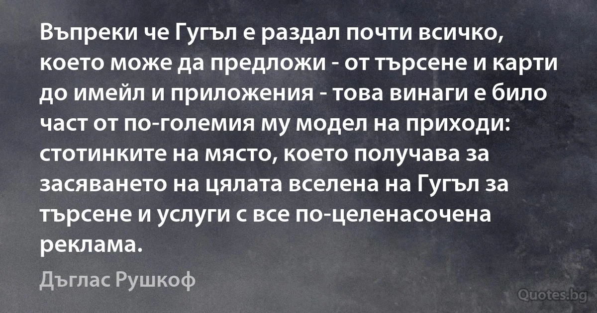 Въпреки че Гугъл е раздал почти всичко, което може да предложи - от търсене и карти до имейл и приложения - това винаги е било част от по-големия му модел на приходи: стотинките на място, което получава за засяването на цялата вселена на Гугъл за търсене и услуги с все по-целенасочена реклама. (Дъглас Рушкоф)