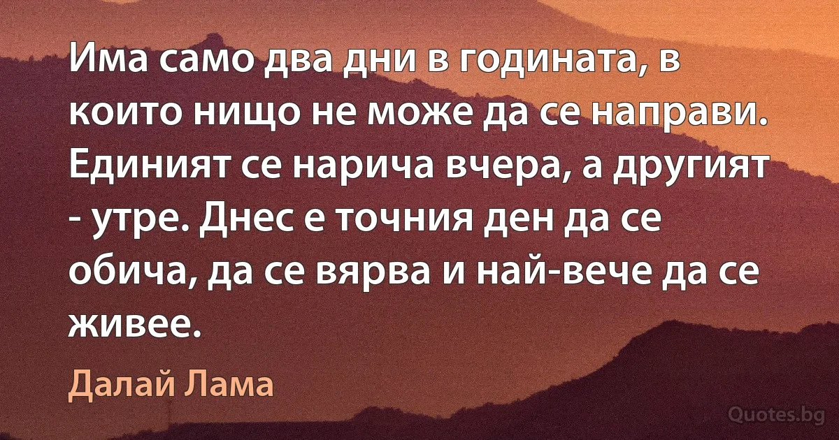 Има само два дни в годината, в които нищо не може да се направи. Единият се нарича вчера, а другият - утре. Днес е точния ден да се обича, да се вярва и най-вече да се живее. (Далай Лама)