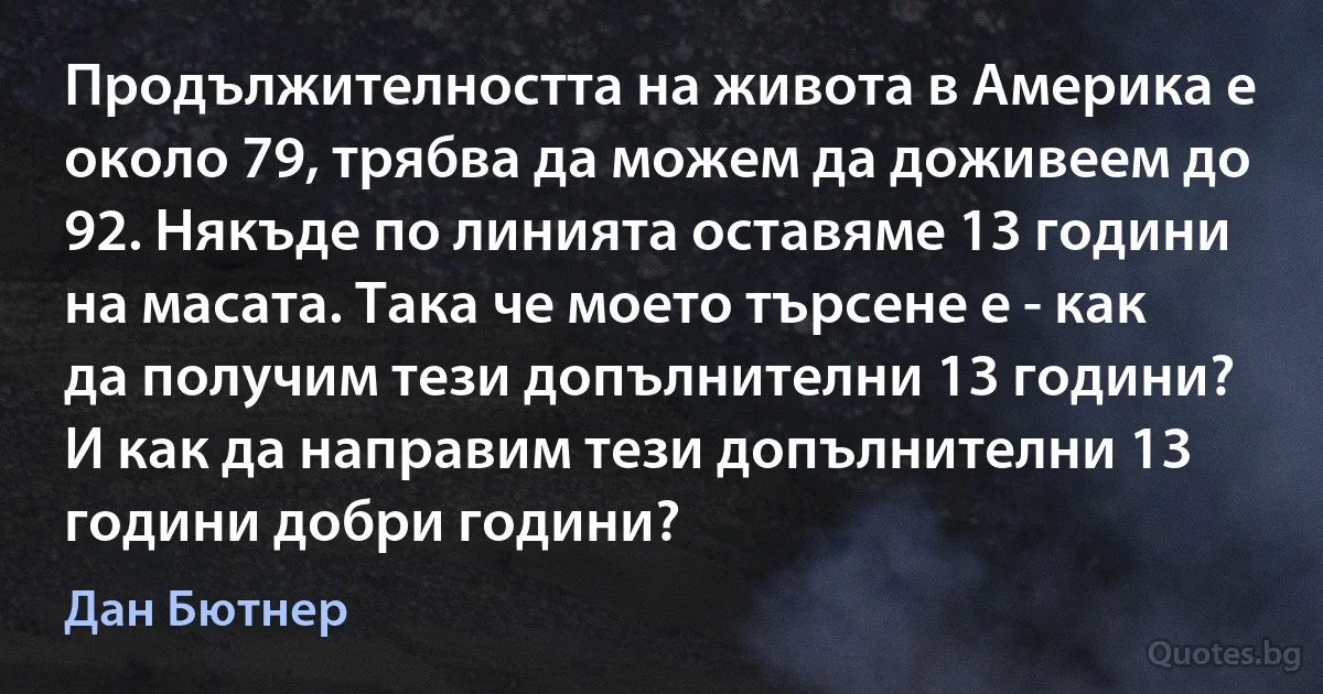 Продължителността на живота в Америка е около 79, трябва да можем да доживеем до 92. Някъде по линията оставяме 13 години на масата. Така че моето търсене е - как да получим тези допълнителни 13 години? И как да направим тези допълнителни 13 години добри години? (Дан Бютнер)