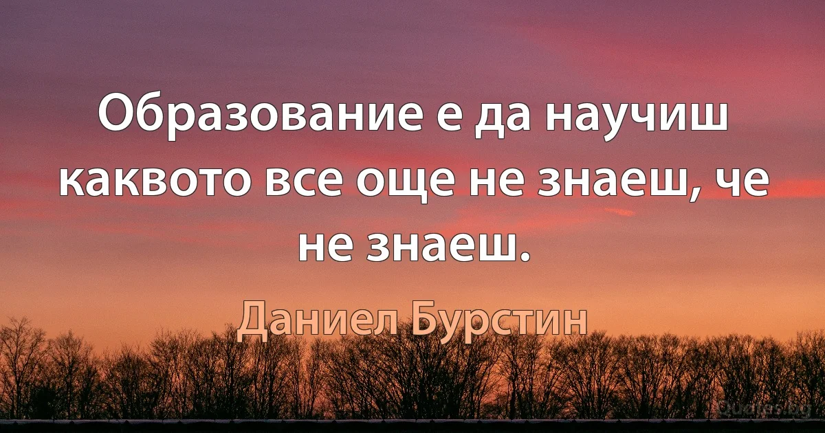 Образование е да научиш каквото все още не знаеш, че не знаеш. (Даниел Бурстин)