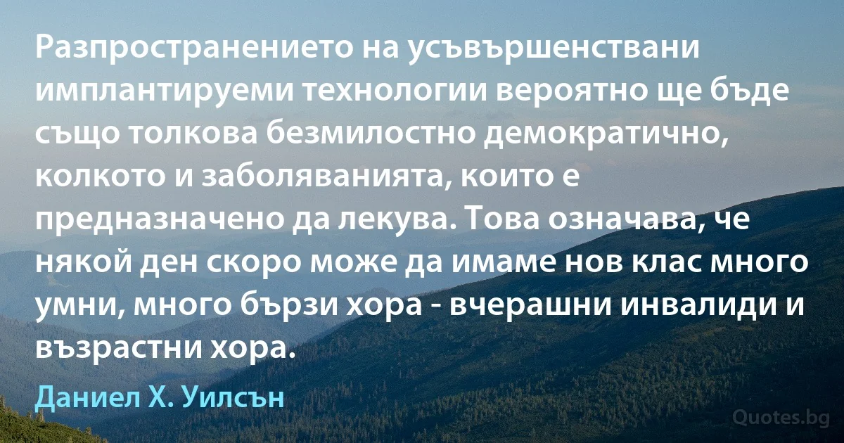 Разпространението на усъвършенствани имплантируеми технологии вероятно ще бъде също толкова безмилостно демократично, колкото и заболяванията, които е предназначено да лекува. Това означава, че някой ден скоро може да имаме нов клас много умни, много бързи хора - вчерашни инвалиди и възрастни хора. (Даниел Х. Уилсън)