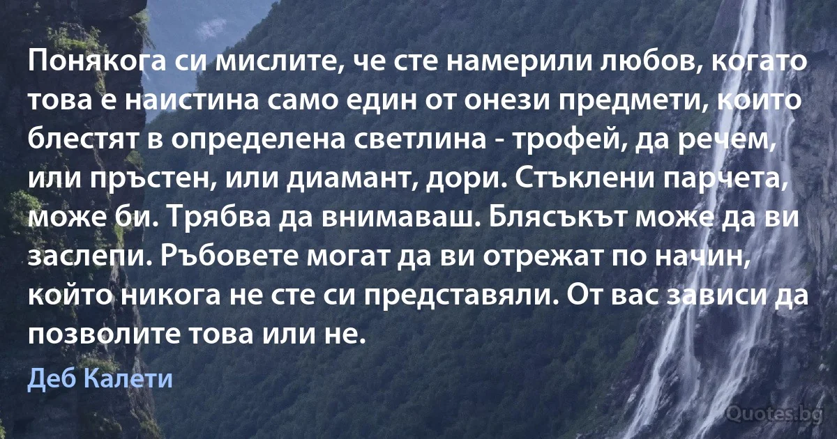 Понякога си мислите, че сте намерили любов, когато това е наистина само един от онези предмети, които блестят в определена светлина - трофей, да речем, или пръстен, или диамант, дори. Стъклени парчета, може би. Трябва да внимаваш. Блясъкът може да ви заслепи. Ръбовете могат да ви отрежат по начин, който никога не сте си представяли. От вас зависи да позволите това или не. (Деб Калети)