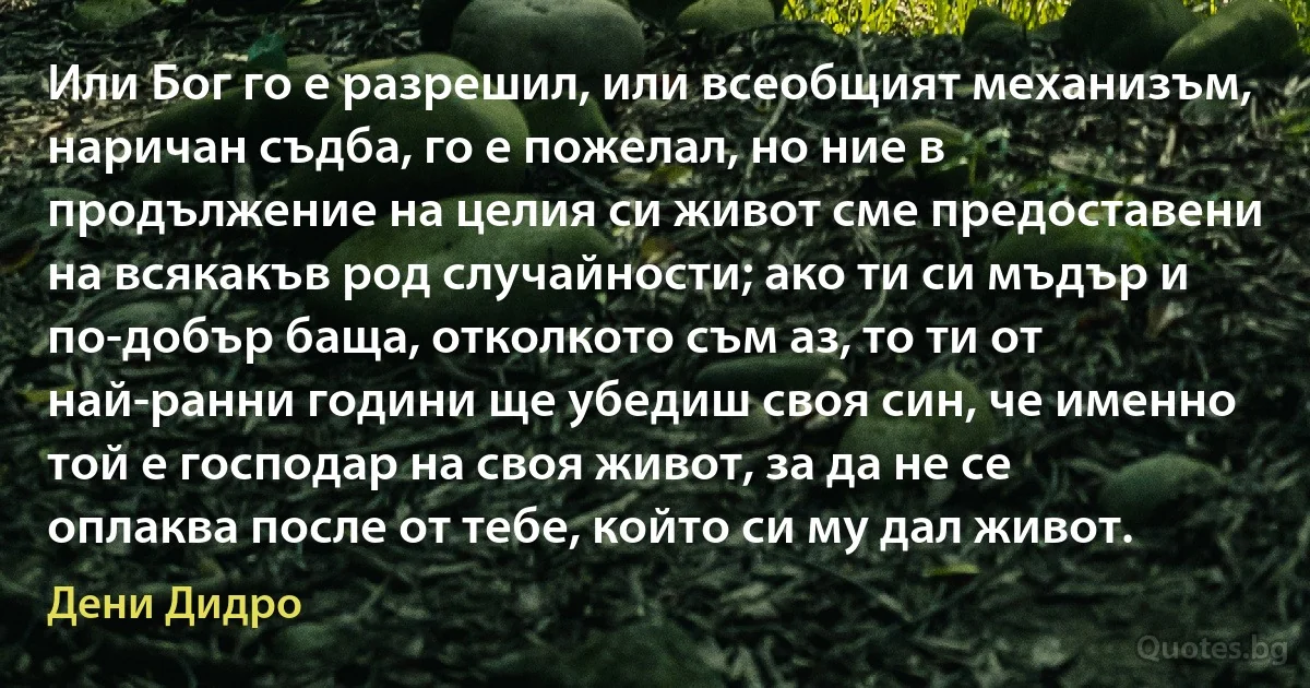 Или Бог го е разрешил, или всеобщият механизъм, наричан съдба, го е пожелал, но ние в продължение на целия си живот сме предоставени на всякакъв род случайности; ако ти си мъдър и по-добър баща, отколкото съм аз, то ти от най-ранни години ще убедиш своя син, че именно той е господар на своя живот, за да не се оплаква после от тебе, който си му дал живот. (Дени Дидро)