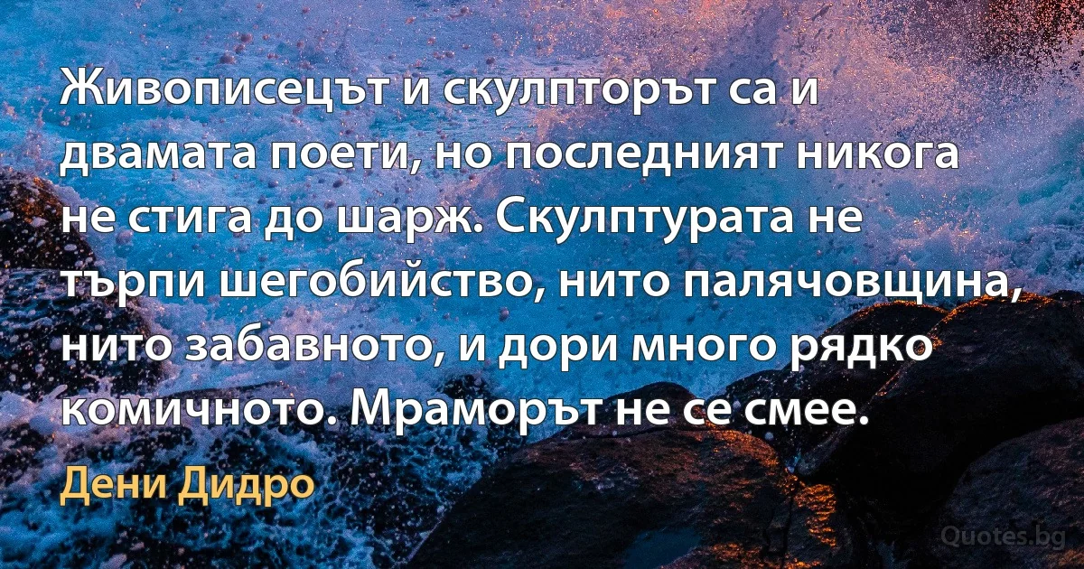 Живописецът и скулпторът са и двамата поети, но последният никога не стига до шарж. Скулптурата не търпи шегобийство, нито палячовщина, нито забавното, и дори много рядко комичното. Мраморът не се смее. (Дени Дидро)