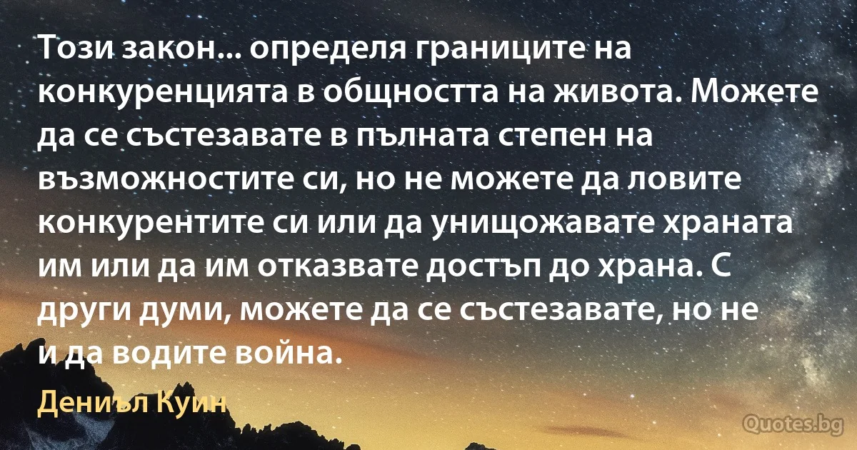 Този закон... определя границите на конкуренцията в общността на живота. Можете да се състезавате в пълната степен на възможностите си, но не можете да ловите конкурентите си или да унищожавате храната им или да им отказвате достъп до храна. С други думи, можете да се състезавате, но не и да водите война. (Дениъл Куин)